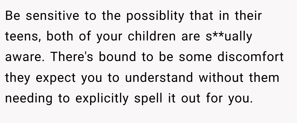 Be sensitive to the possiblity that in their teens, both of your children are s**ually aware. There's bound to be some discomfort they expect you to understand without them needing to explicitly spell it out for you.