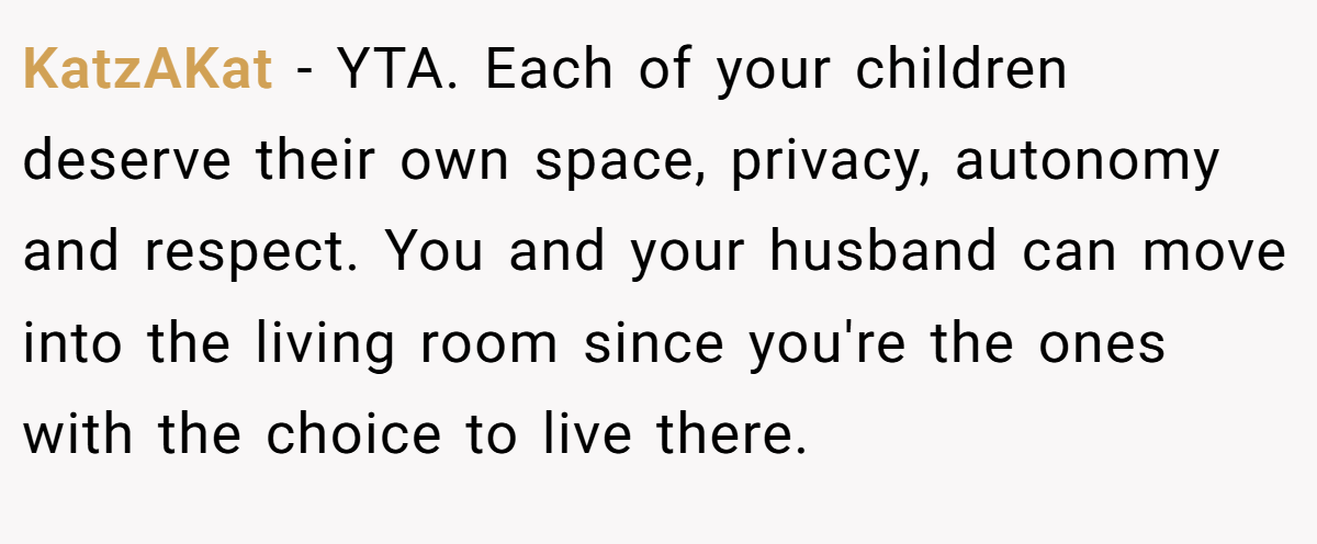 KatzAKat − YTA. Each of your children deserve their own space, privacy, autonomy and respect. You and your husband can move into the living room since you're the ones with the choice to live there.