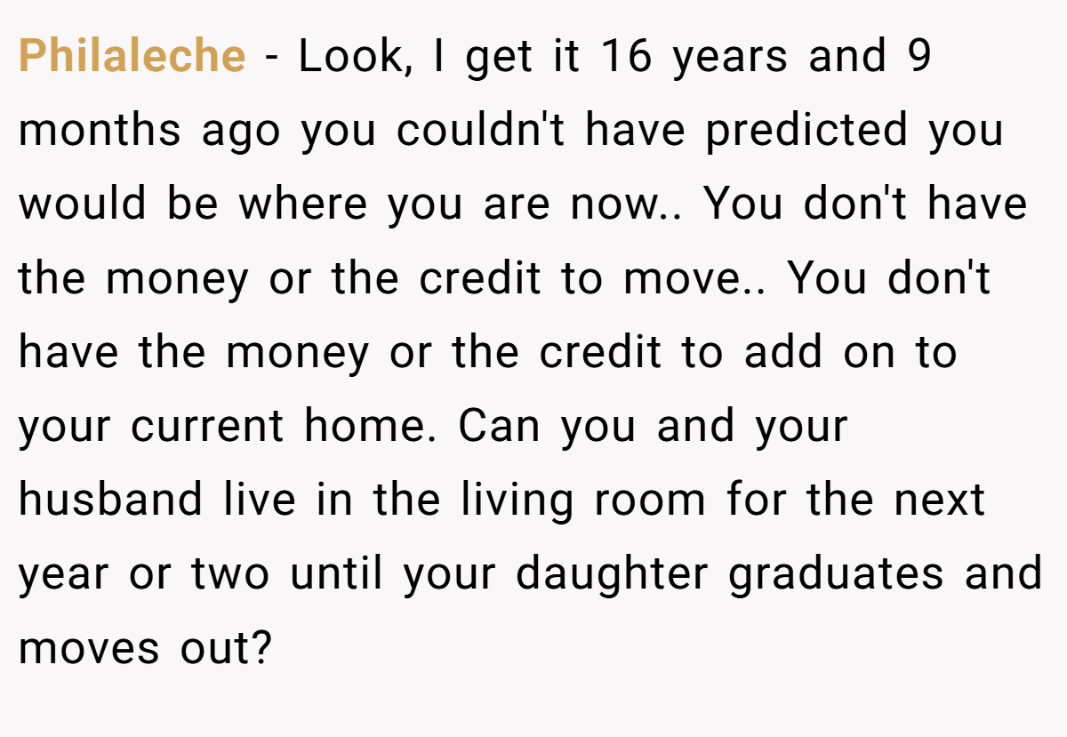 Philaleche − Look, I get it 16 years and 9 months ago you couldn't have predicted you would be where you are now.. You don't have the money or the credit to move.. You don't have the money or the credit to add on to your current home. Can you and your husband live in the living room for the next year or two until your daughter graduates and moves out?