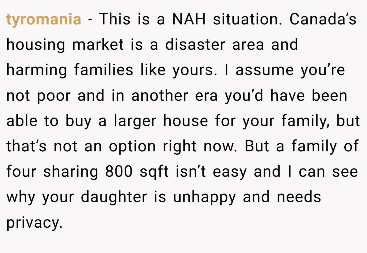 tyromania − This is a NAH situation. Canada’s housing market is a disaster area and harming families like yours. I assume you’re not poor and in another era you’d have been able to buy a larger house for your family, but that’s not an option right now. But a family of four sharing 800 sqft isn’t easy and I can see why your daughter is unhappy and needs privacy.