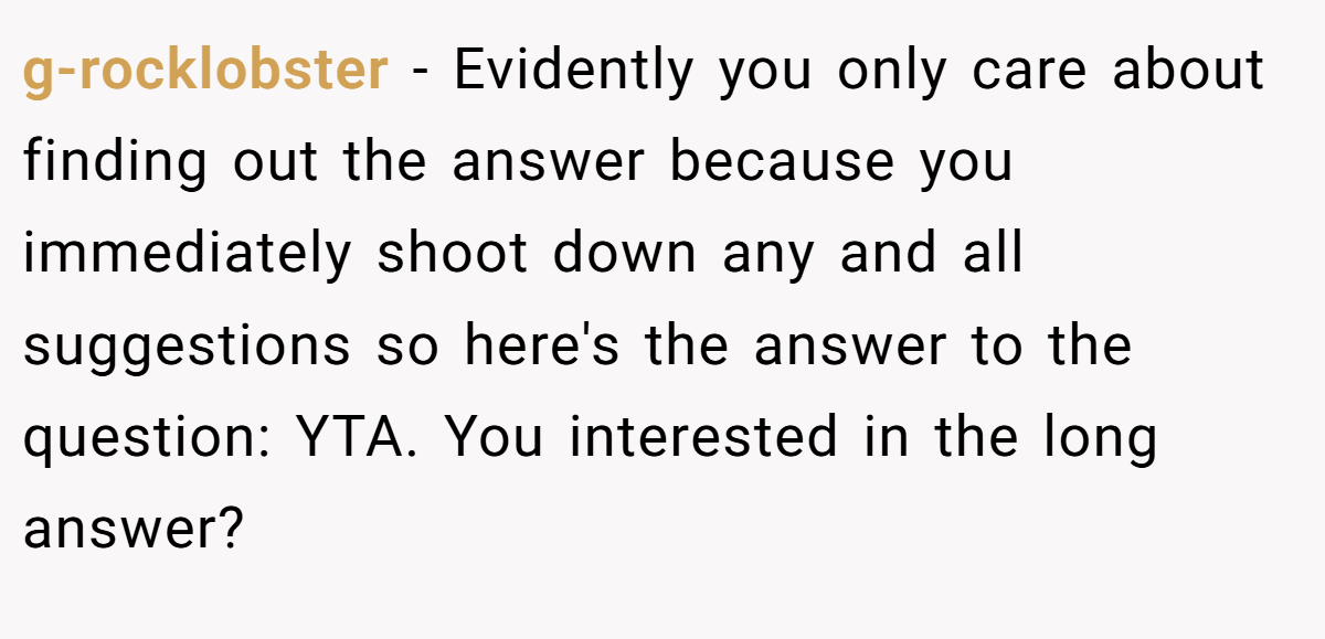 g-rocklobster − Evidently you only care about finding out the answer because you immediately shoot down any and all suggestions so here's the answer to the question: YTA. You interested in the long answer?
