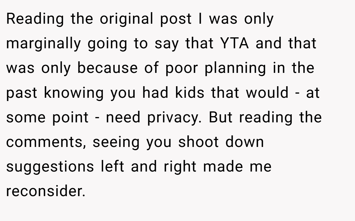 Reading the original post I was only marginally going to say that YTA and that was only because of poor planning in the past knowing you had kids that would - at some point - need privacy. But reading the comments, seeing you shoot down suggestions left and right made me reconsider.