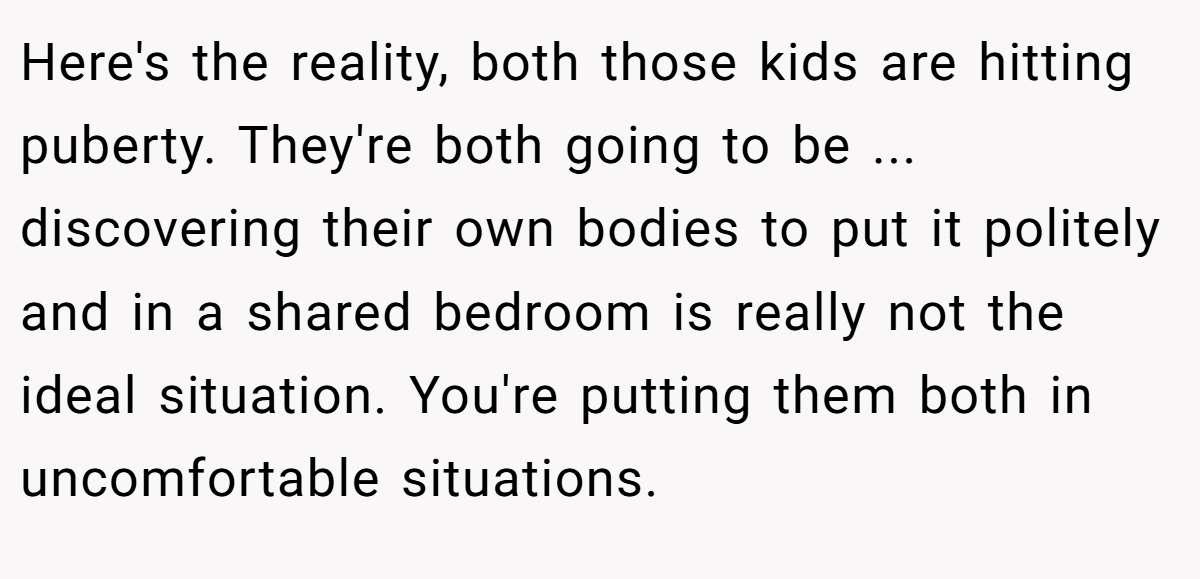 Here's the reality, both those kids are hitting puberty. They're both going to be ... discovering their own bodies to put it politely and in a shared bedroom is really not the ideal situation. You're putting them both in uncomfortable situations.