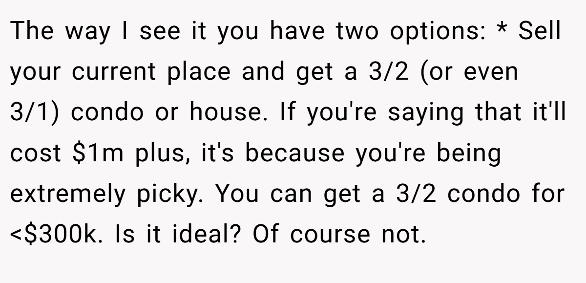 The way I see it you have two options: * Sell your current place and get a 3/2 (or even 3/1) condo or house. If you're saying that it'll cost $1m plus, it's because you're being extremely picky. You can get a 3/2 condo for <$300k. Is it ideal? Of course not.