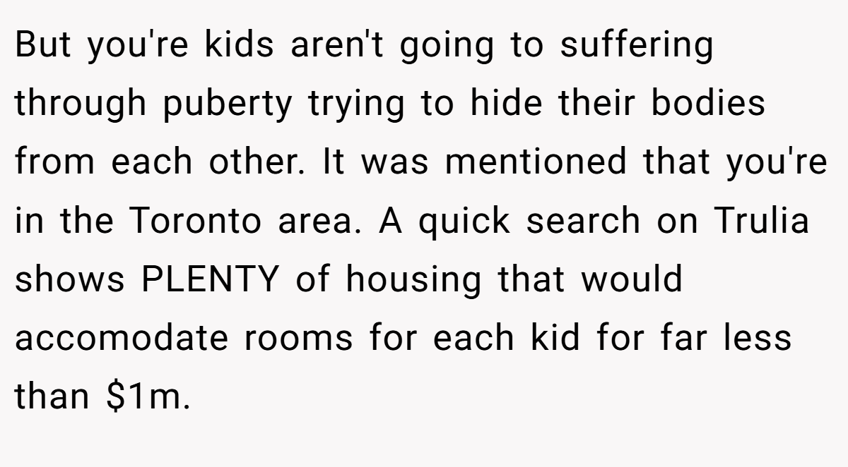 But you're kids aren't going to suffering through puberty trying to hide their bodies from each other. It was mentioned that you're in the Toronto area. A quick search on Trulia shows PLENTY of housing that would accomodate rooms for each kid for far less than $1m.