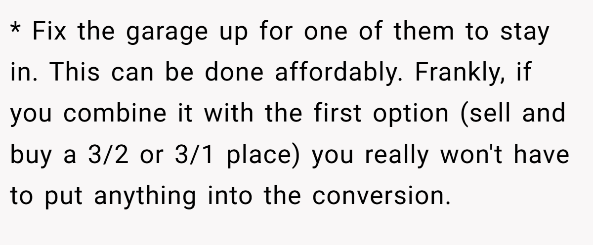 * Fix the garage up for one of them to stay in. This can be done affordably. Frankly, if you combine it with the first option (sell and buy a 3/2 or 3/1 place) you really won't have to put anything into the conversion.