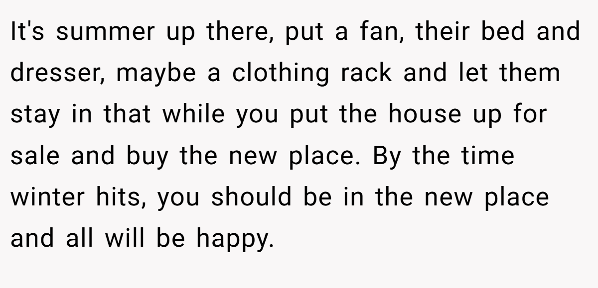 It's summer up there, put a fan, their bed and dresser, maybe a clothing rack and let them stay in that while you put the house up for sale and buy the new place. By the time winter hits, you should be in the new place and all will be happy.