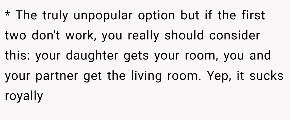 * The truly unpopular option but if the first two don't work, you really should consider this: your daughter gets your room, you and your partner get the living room. Yep, it sucks royally