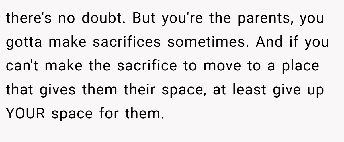 there's no doubt. But you're the parents, you gotta make sacrifices sometimes. And if you can't make the sacrifice to move to a place that gives them their space, at least give up YOUR space for them.