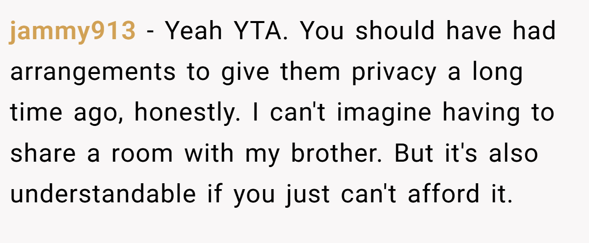 jammy913 − Yeah YTA. You should have had arrangements to give them privacy a long time ago, honestly. I can't imagine having to share a room with my brother. But it's also understandable if you just can't afford it.