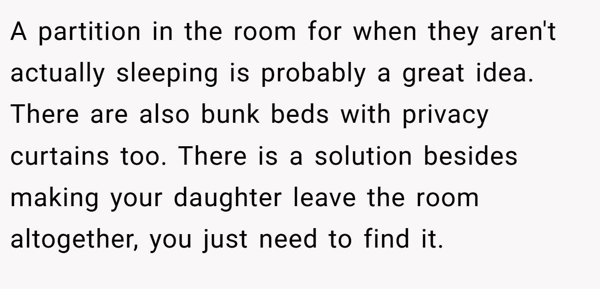 A partition in the room for when they aren't actually sleeping is probably a great idea. There are also bunk beds with privacy curtains too. There is a solution besides making your daughter leave the room altogether, you just need to find it.