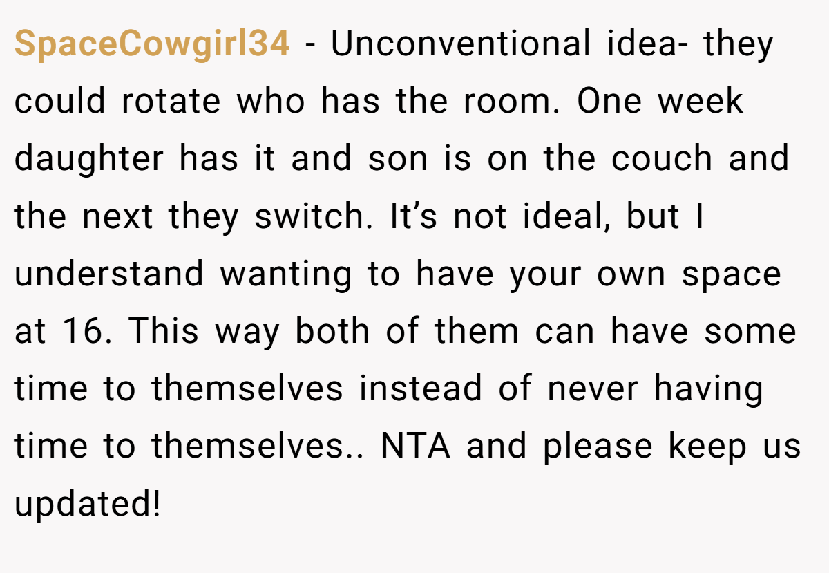 SpaceCowgirl34 − Unconventional idea- they could rotate who has the room. One week daughter has it and son is on the couch and the next they switch. It’s not ideal, but I understand wanting to have your own space at 16. This way both of them can have some time to themselves instead of never having time to themselves.. NTA and please keep us updated!
