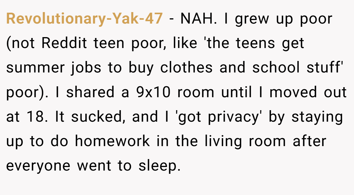 Revolutionary-Yak-47 − NAH. I grew up poor (not Reddit teen poor, like 'the teens get summer jobs to buy clothes and school stuff' poor). I shared a 9x10 room until I moved out at 18. It sucked, and I 'got privacy' by staying up to do homework in the living room after everyone went to sleep.