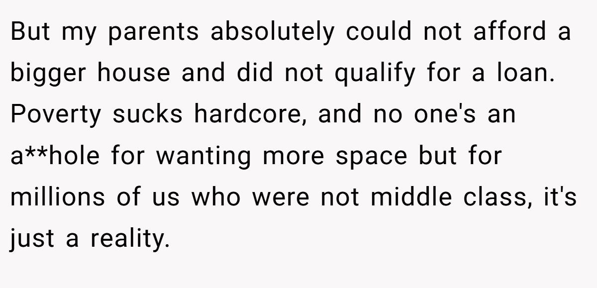 But my parents absolutely could not afford a bigger house and did not qualify for a loan. Poverty sucks hardcore, and no one's an a**hole for wanting more space but for millions of us who were not middle class, it's just a reality.