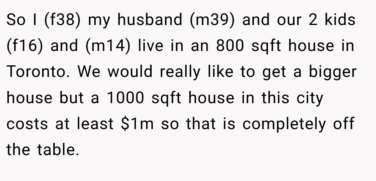 So I (f38) my husband (m39) and our 2 kids (f16) and (m14) live in an 800 sqft house in Toronto. We would really like to get a bigger house but a 1000 sqft house in this city costs at least $1m so that is completely off the table.