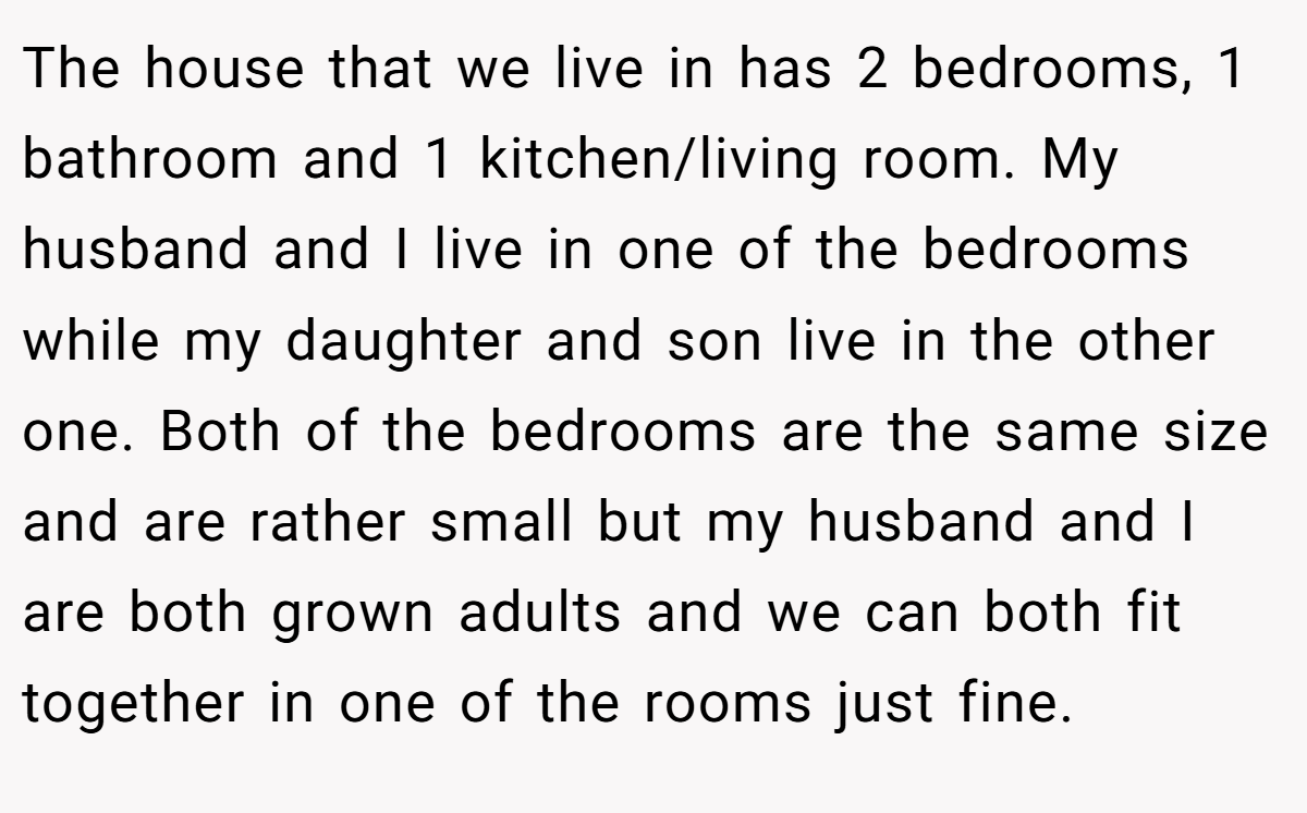 The house that we live in has 2 bedrooms, 1 bathroom and 1 kitchen/living room. My husband and I live in one of the bedrooms while my daughter and son live in the other one. Both of the bedrooms are the same size and are rather small but my husband and I are both grown adults and we can both fit together in one of the rooms just fine.