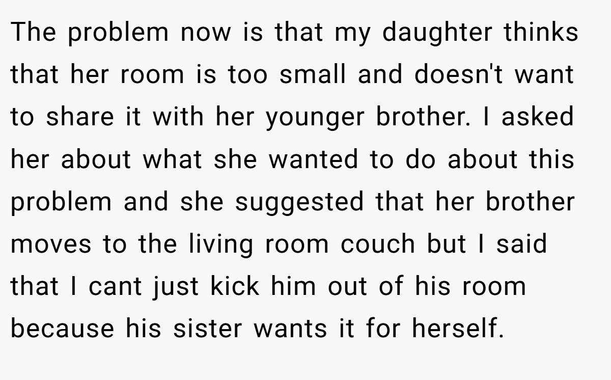 The problem now is that my daughter thinks that her room is too small and doesn't want to share it with her younger brother. I asked her about what she wanted to do about this problem and she suggested that her brother moves to the living room couch but I said that I cant just kick him out of his room because his sister wants it for herself.