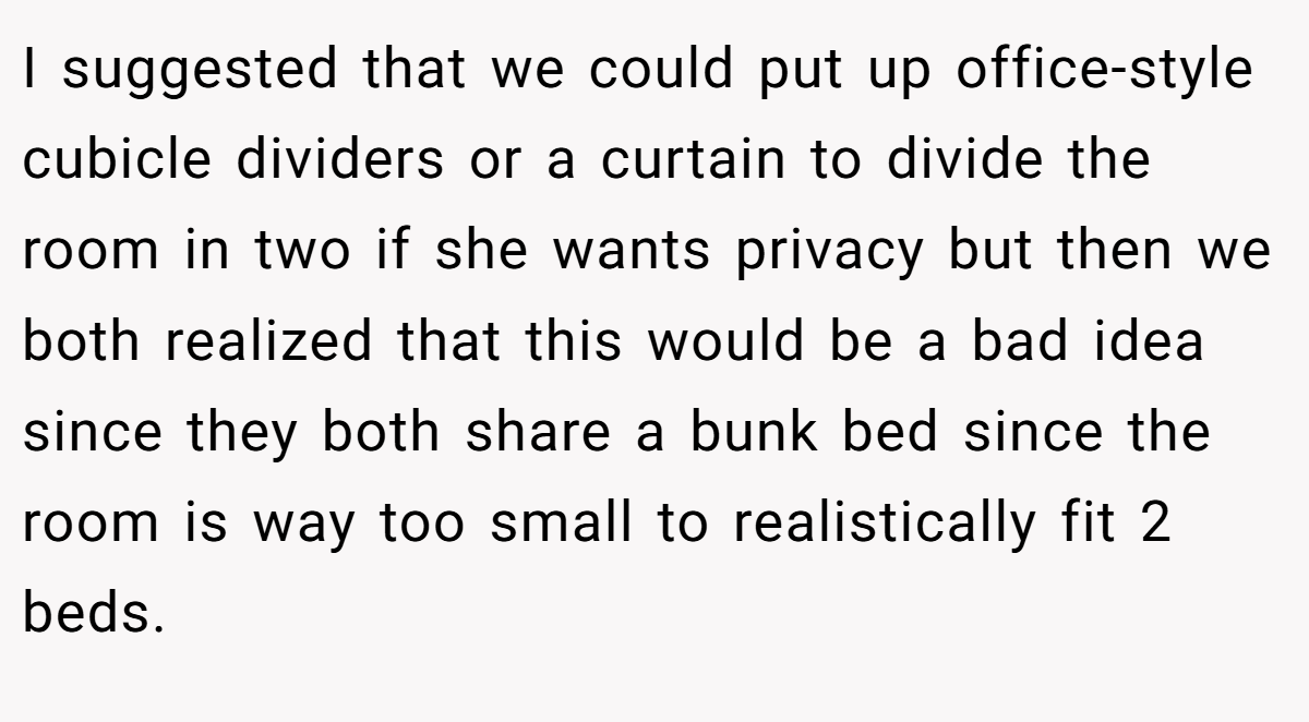 I suggested that we could put up office-style cubicle dividers or a curtain to divide the room in two if she wants privacy but then we both realized that this would be a bad idea since they both share a bunk bed since the room is way too small to realistically fit 2 beds.