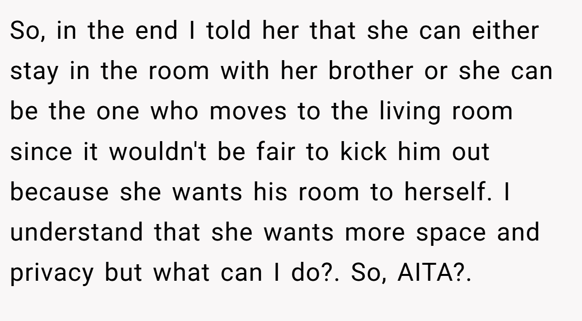 So, in the end I told her that she can either stay in the room with her brother or she can be the one who moves to the living room since it wouldn't be fair to kick him out because she wants his room to herself. I understand that she wants more space and privacy but what can I do?. So, AITA?. 