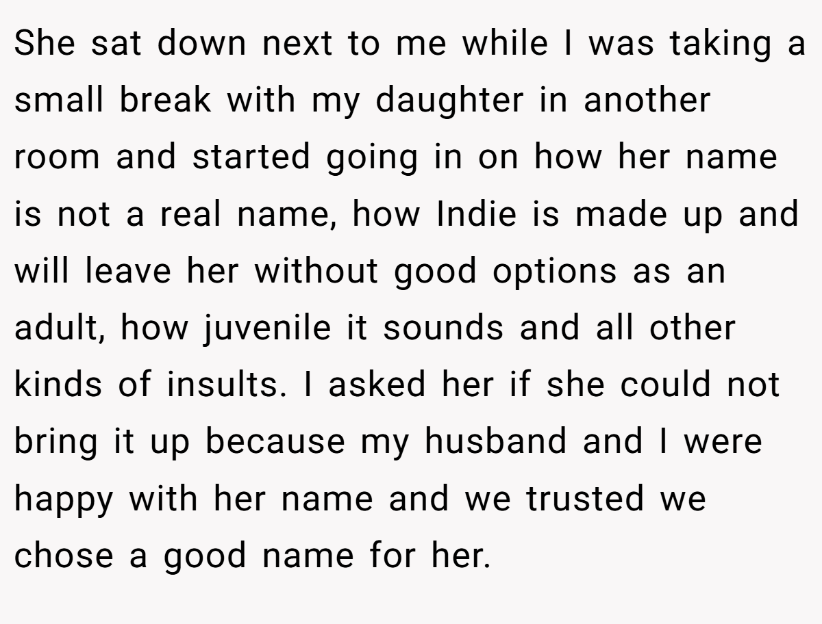 She sat down next to me while I was taking a small break with my daughter in another room and started going in on how her name is not a real name, how Indie is made up and will leave her without good options as an adult, how juvenile it sounds and all other kinds of insults. I asked her if she could not bring it up because my husband and I were happy with her name and we trusted we chose a good name for her.