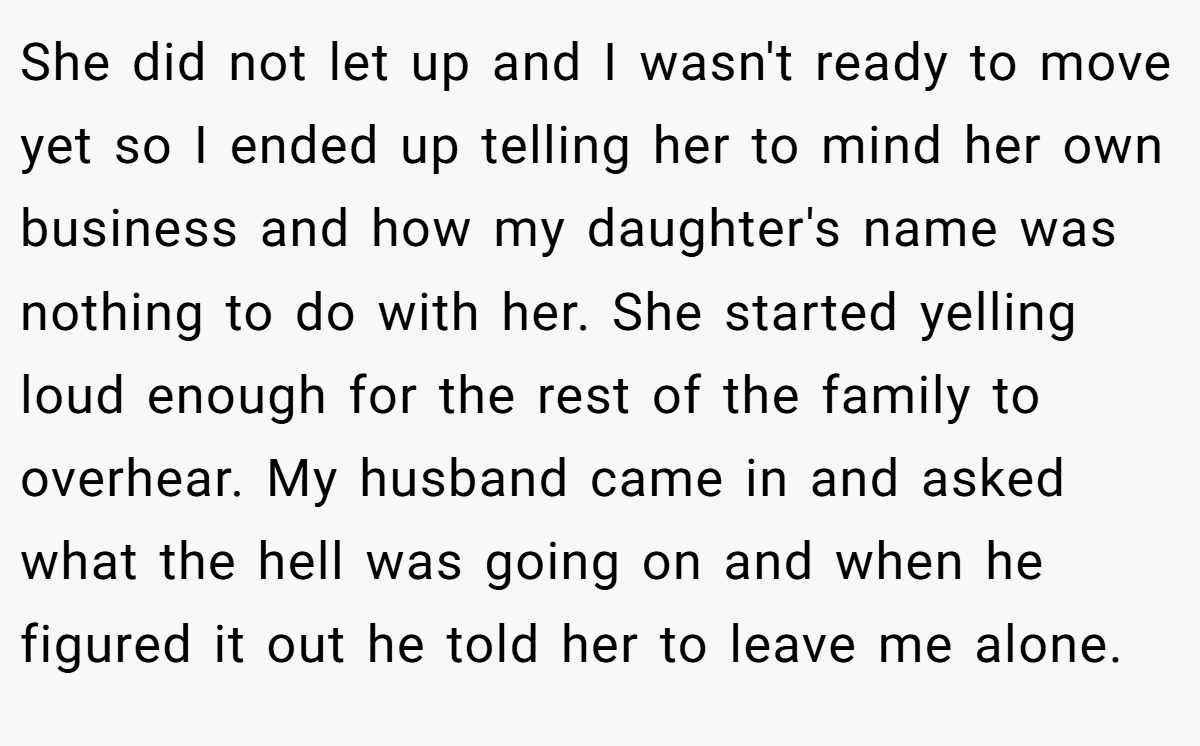 She did not let up and I wasn't ready to move yet so I ended up telling her to mind her own business and how my daughter's name was nothing to do with her. She started yelling loud enough for the rest of the family to overhear. My husband came in and asked what the hell was going on and when he figured it out he told her to leave me alone.