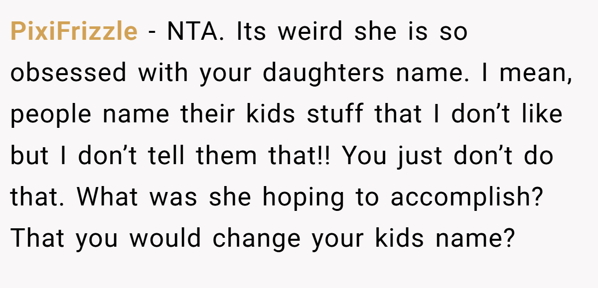 PixiFrizzle − NTA. Its weird she is so obsessed with your daughters name. I mean, people name their kids stuff that I don’t like but I don’t tell them that!! You just don’t do that. What was she hoping to accomplish? That you would change your kids name?