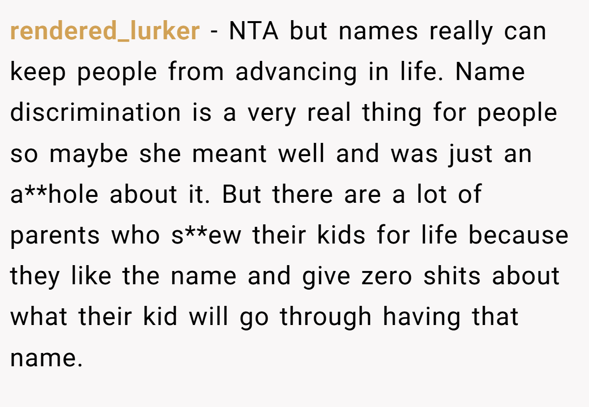 rendered_lurker − NTA but names really can keep people from advancing in life. Name discrimination is a very real thing for people so maybe she meant well and was just an a**hole about it. But there are a lot of parents who s**ew their kids for life because they like the name and give zero shits about what their kid will go through having that name.