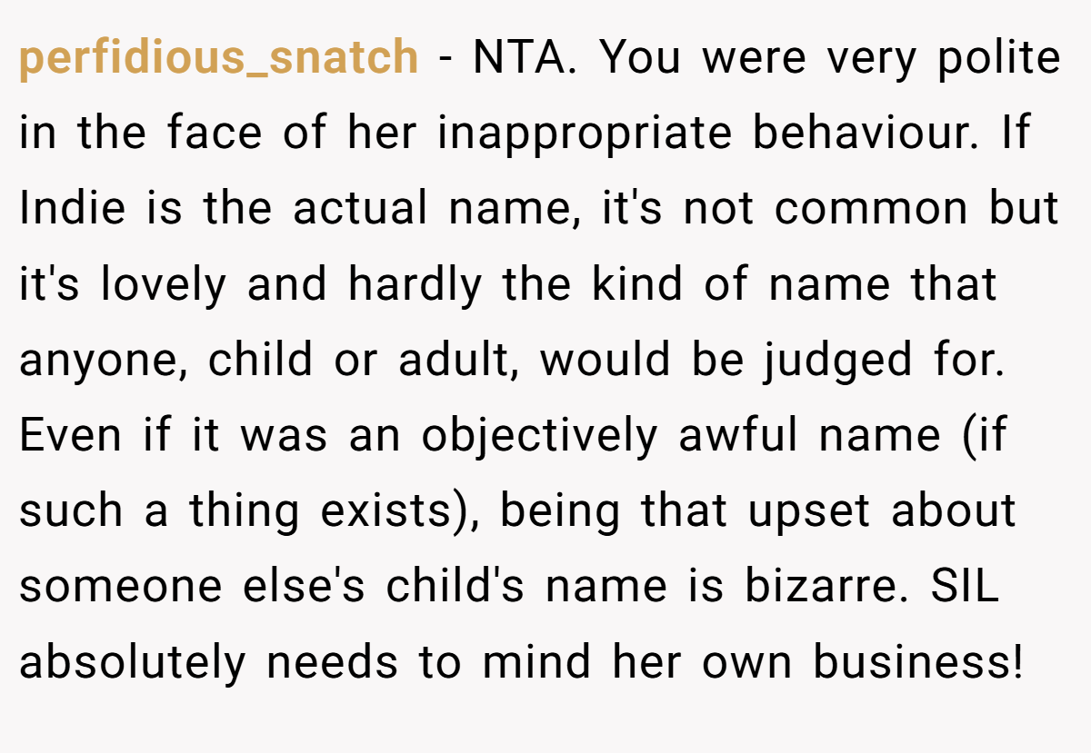 perfidious_snatch − NTA. You were very polite in the face of her inappropriate behaviour. If Indie is the actual name, it's not common but it's lovely and hardly the kind of name that anyone, child or adult, would be judged for. Even if it was an objectively awful name (if such a thing exists), being that upset about someone else's child's name is bizarre. SIL absolutely needs to mind her own business!