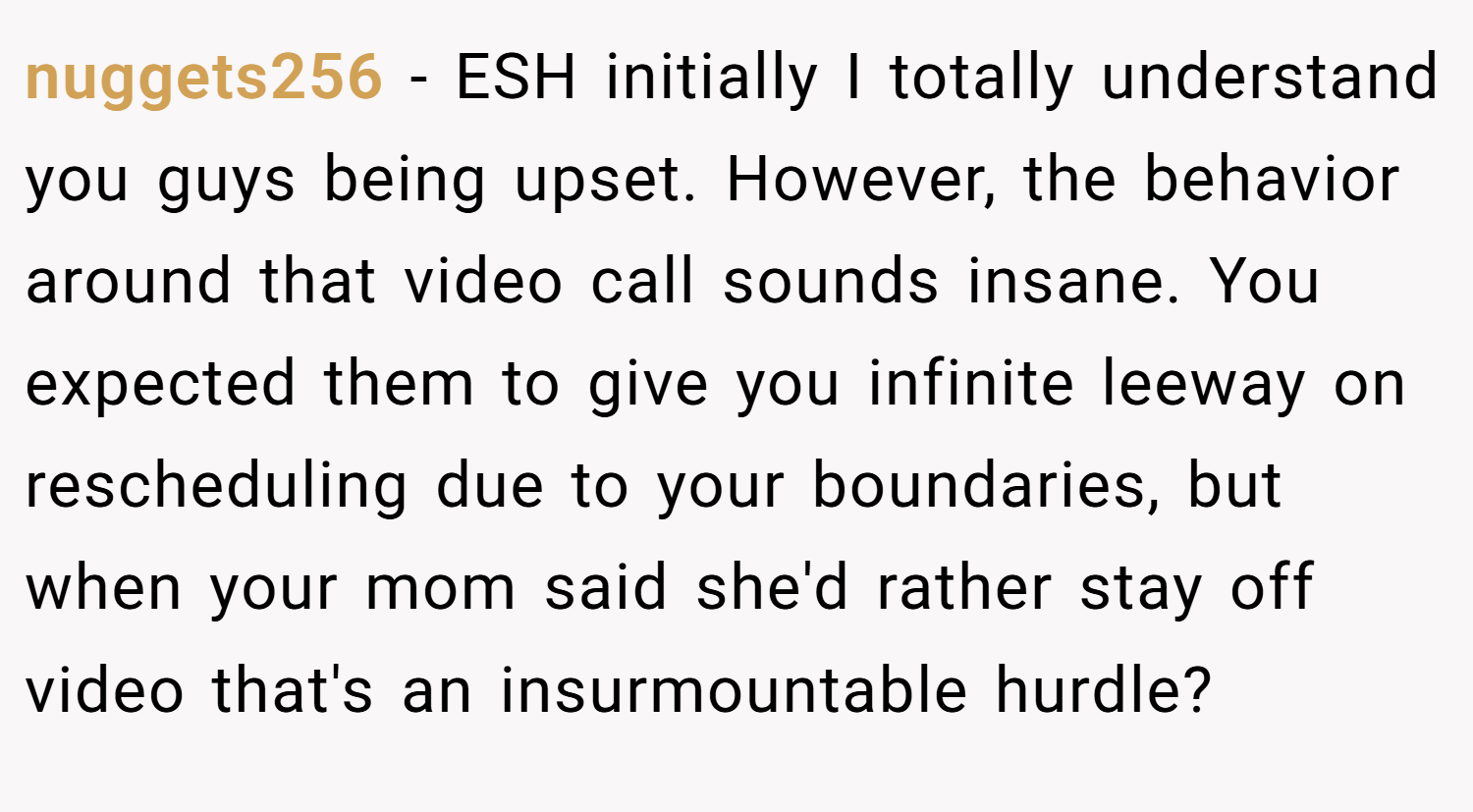 nuggets256 − ESH initially I totally understand you guys being upset. However, the behavior around that video call sounds insane. You expected them to give you infinite leeway on rescheduling due to your boundaries, but when your mom said she'd rather stay off video that's an insurmountable hurdle?