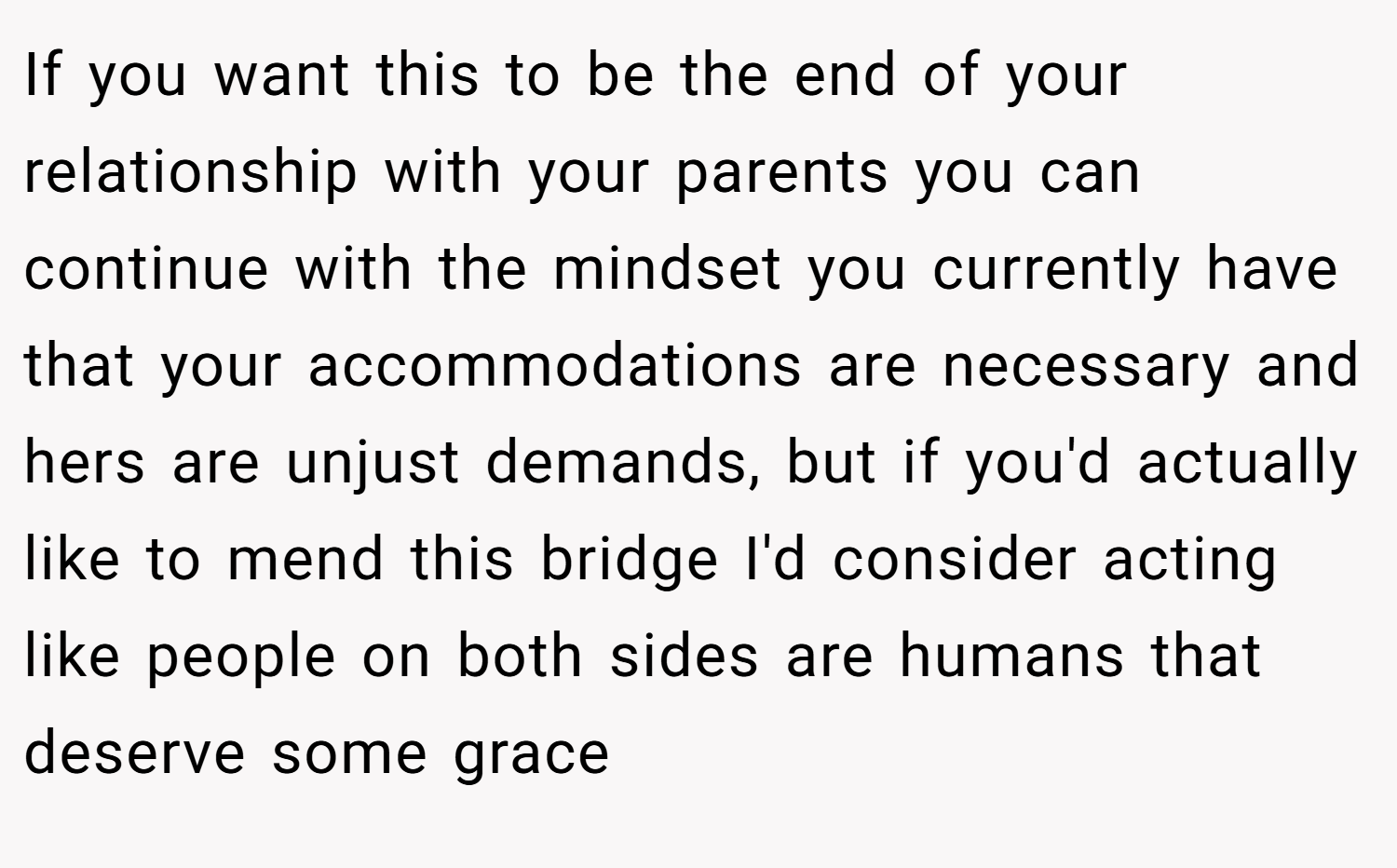 If you want this to be the end of your relationship with your parents you can continue with the mindset you currently have that your accommodations are necessary and hers are unjust demands, but if you'd actually like to mend this bridge I'd consider acting like people on both sides are humans that deserve some grace