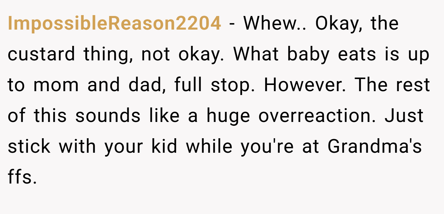 ImpossibleReason2204 − Whew.. Okay, the custard thing, not okay. What baby eats is up to mom and dad, full stop. However. The rest of this sounds like a huge overreaction. Just stick with your kid while you're at Grandma's ffs.