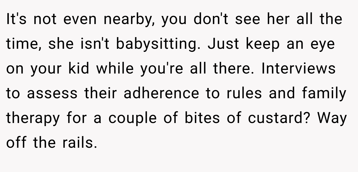 It's not even nearby, you don't see her all the time, she isn't babysitting. Just keep an eye on your kid while you're all there. Interviews to assess their adherence to rules and family therapy for a couple of bites of custard? Way off the rails.