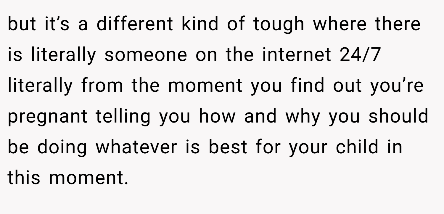 but it’s a different kind of tough where there is literally someone on the internet 24/7 literally from the moment you find out you’re pregnant telling you how and why you should be doing whatever is best for your child in this moment.