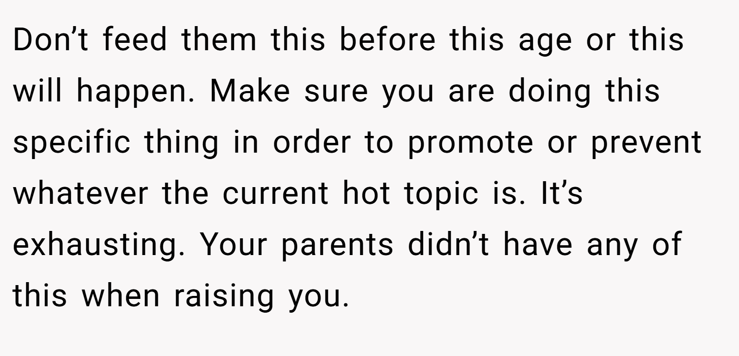 Don’t feed them this before this age or this will happen. Make sure you are doing this specific thing in order to promote or prevent whatever the current hot topic is. It’s exhausting. Your parents didn’t have any of this when raising you.