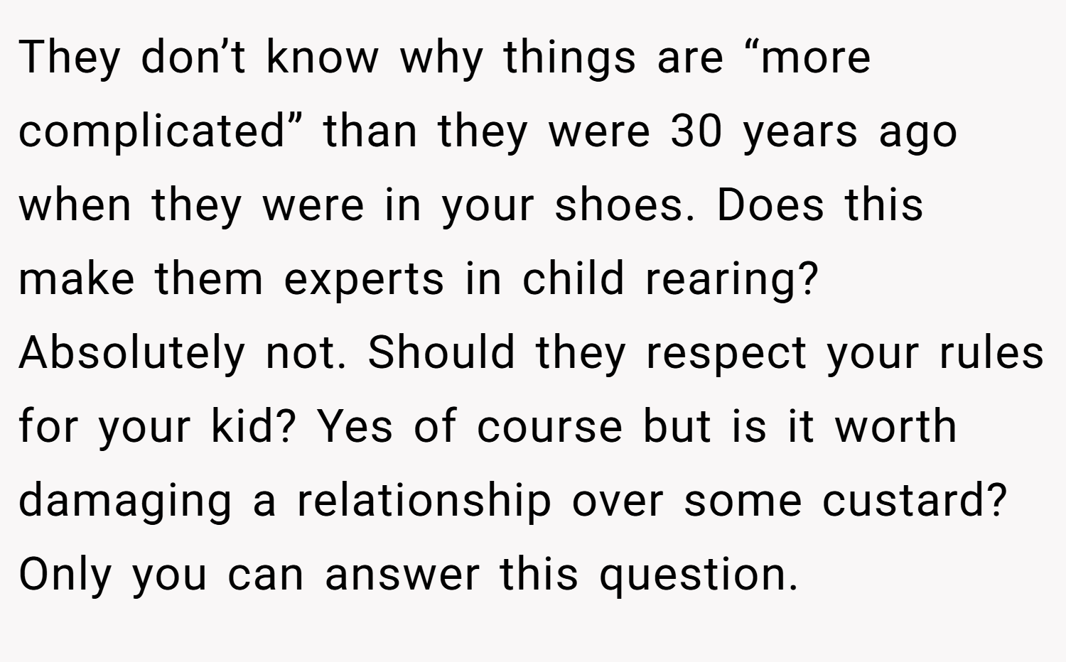 They don’t know why things are “more complicated” than they were 30 years ago when they were in your shoes. Does this make them experts in child rearing? Absolutely not. Should they respect your rules for your kid? Yes of course but is it worth damaging a relationship over some custard? Only you can answer this question.