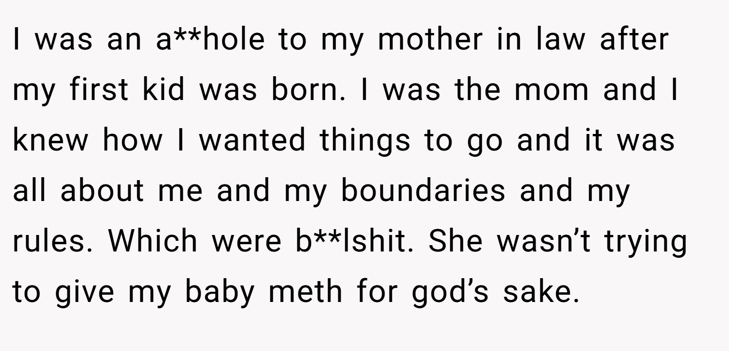 I was an a**hole to my mother in law after my first kid was born. I was the mom and I knew how I wanted things to go and it was all about me and my boundaries and my rules. Which were b**lshit. She wasn’t trying to give my baby meth for god’s sake.
