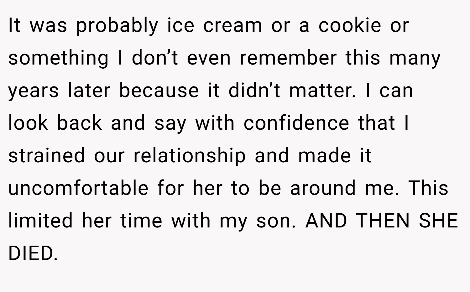 It was probably ice cream or a cookie or something I don’t even remember this many years later because it didn’t matter. I can look back and say with confidence that I strained our relationship and made it uncomfortable for her to be around me. This limited her time with my son. AND THEN SHE DIED.