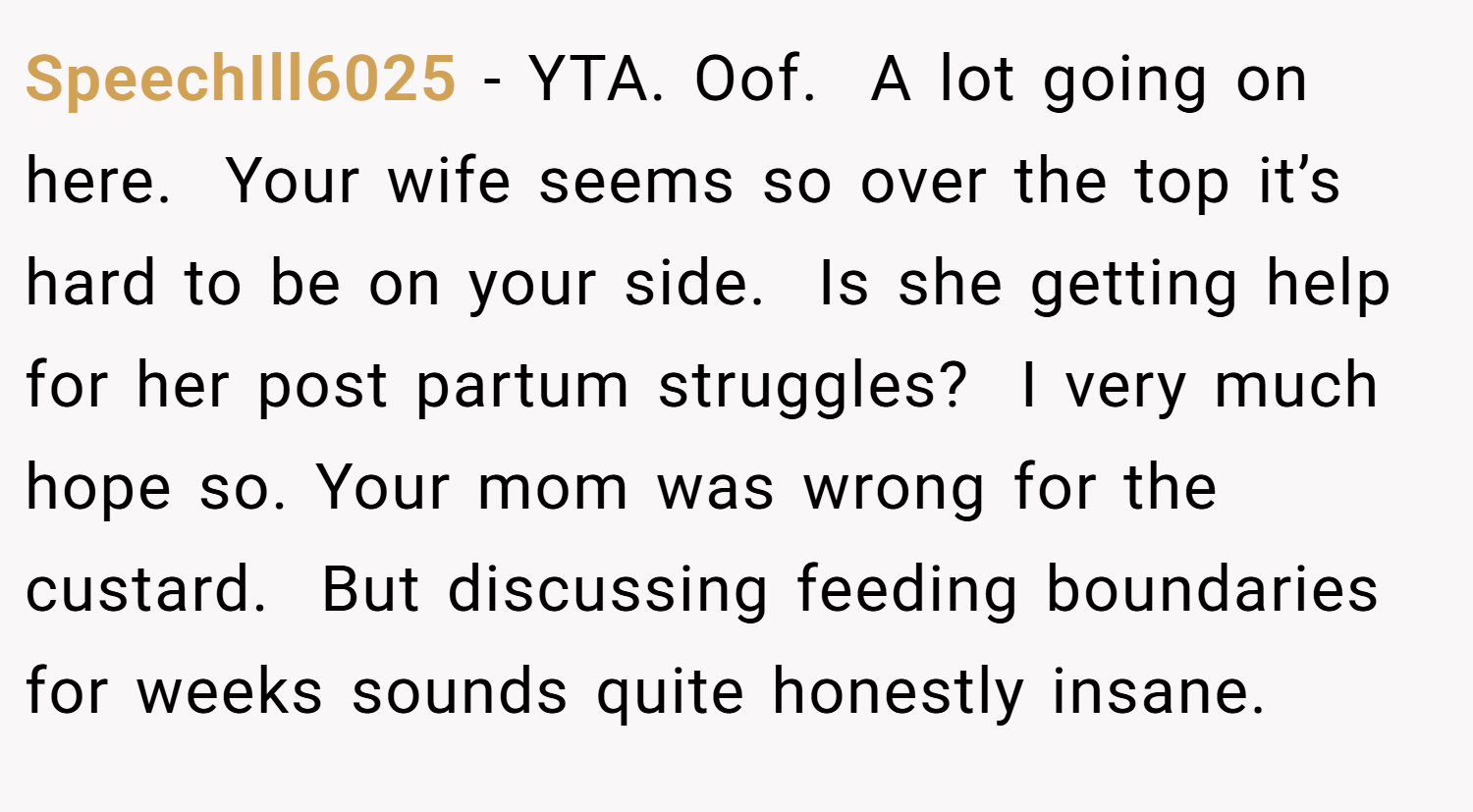 SpeechIll6025 − YTA. Oof.  A lot going on here.  Your wife seems so over the top it’s hard to be on your side.  Is she getting help for her post partum struggles?  I very much hope so. Your mom was wrong for the custard.  But discussing feeding boundaries for weeks sounds quite honestly insane.