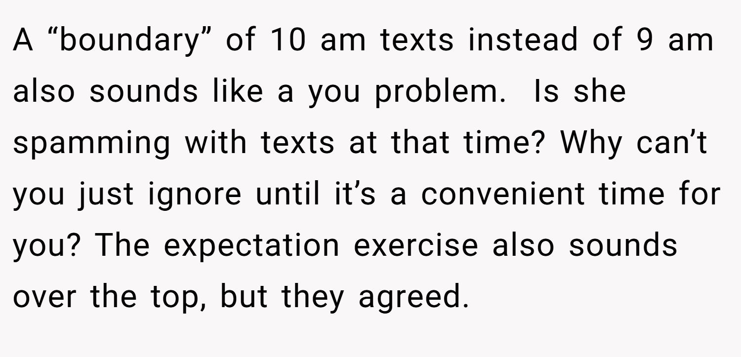 A “boundary” of 10 am texts instead of 9 am also sounds like a you problem.  Is she spamming with texts at that time? Why can’t you just ignore until it’s a convenient time for you? The expectation exercise also sounds over the top, but they agreed.
