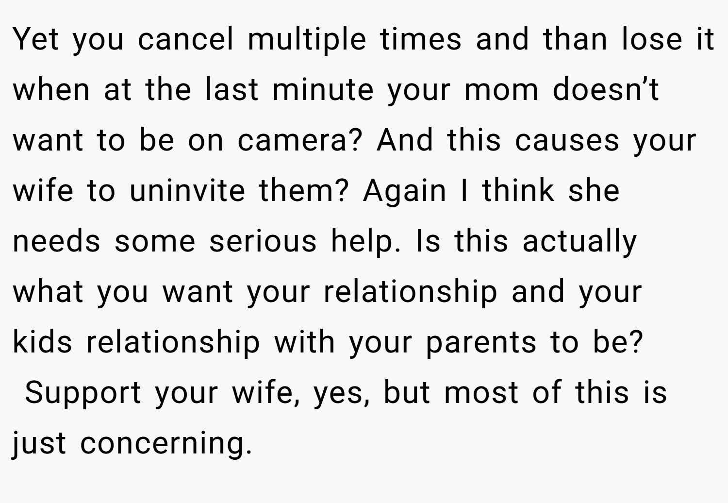 Yet you cancel multiple times and than lose it when at the last minute your mom doesn’t want to be on camera? And this causes your wife to uninvite them? Again I think she needs some serious help. Is this actually what you want your relationship and your kids relationship with your parents to be?  Support your wife, yes, but most of this is just concerning.
