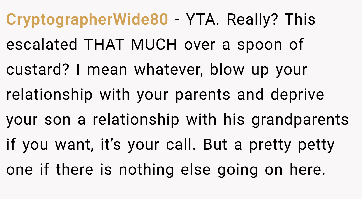 CryptographerWide80 − YTA. Really? This escalated THAT MUCH over a spoon of custard? I mean whatever, blow up your relationship with your parents and deprive your son a relationship with his grandparents if you want, it’s your call. But a pretty petty one if there is nothing else going on here.