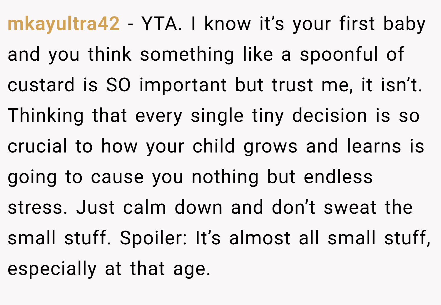 mkayultra42 − YTA. I know it’s your first baby and you think something like a spoonful of custard is SO important but trust me, it isn’t. Thinking that every single tiny decision is so crucial to how your child grows and learns is going to cause you nothing but endless stress. Just calm down and don’t sweat the small stuff. Spoiler: It’s almost all small stuff, especially at that age.