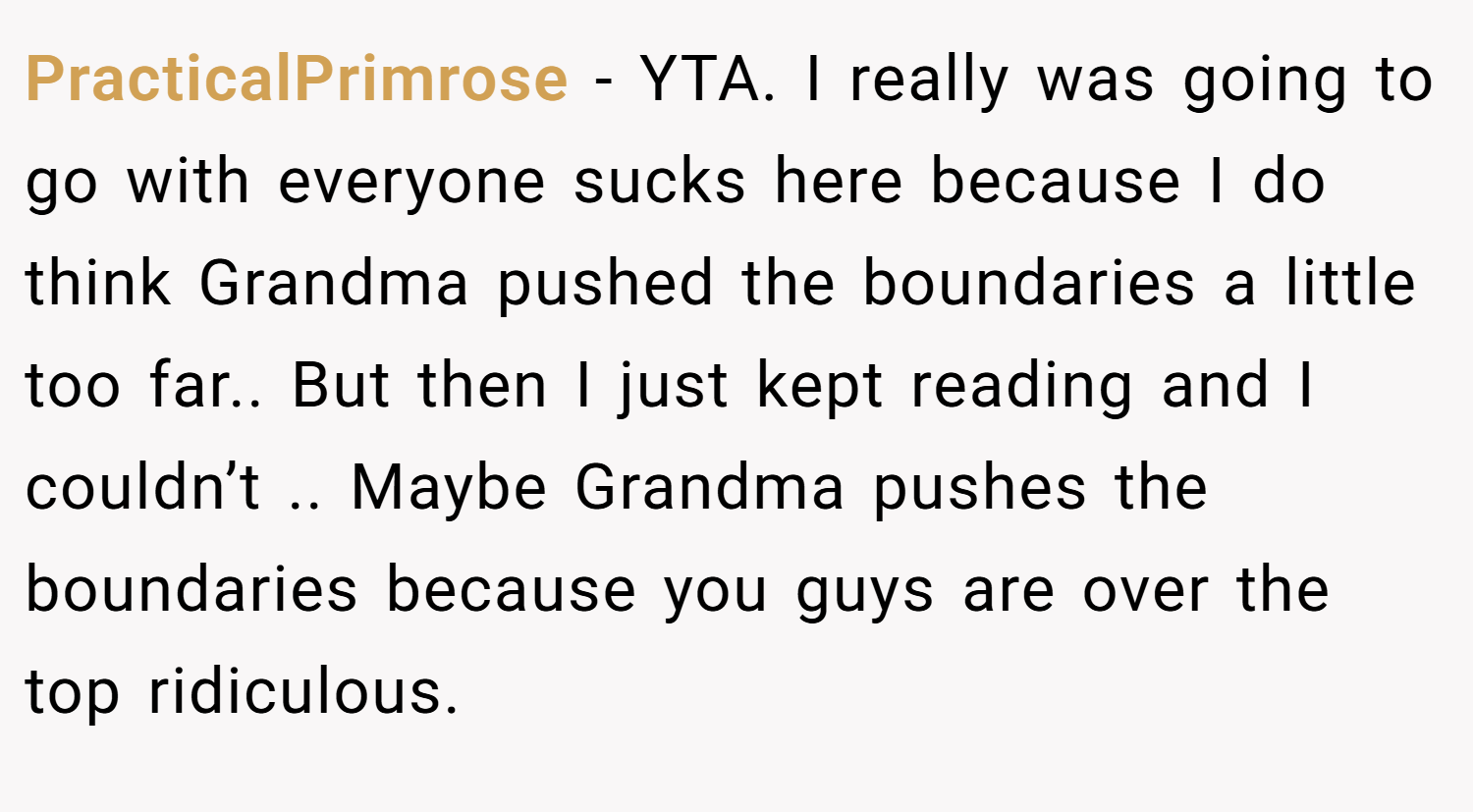 PracticalPrimrose − YTA. I really was going to go with everyone sucks here because I do think Grandma pushed the boundaries a little too far.. But then I just kept reading and I couldn’t .. Maybe Grandma pushes the boundaries because you guys are over the top ridiculous.