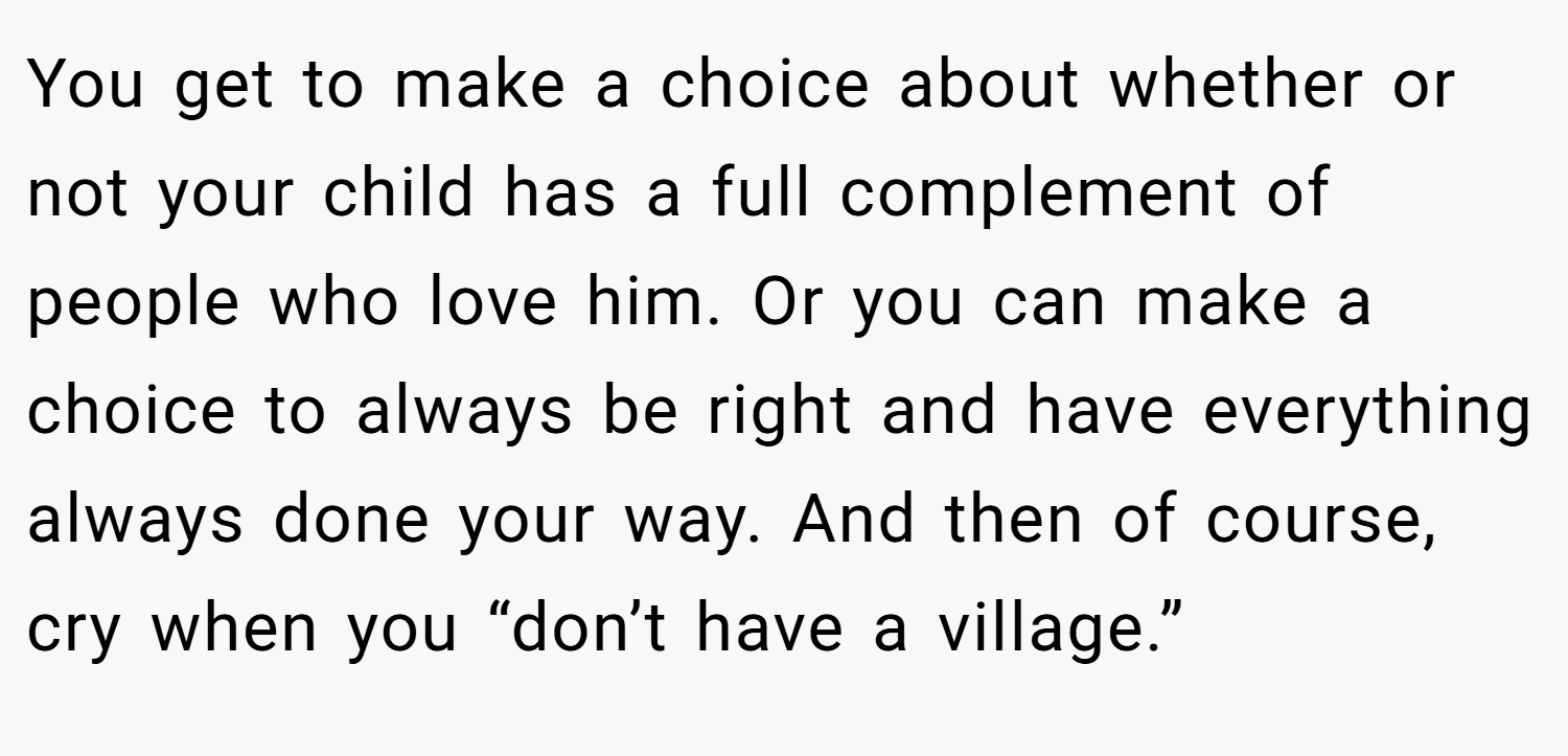 You get to make a choice about whether or not your child has a full complement of people who love him. Or you can make a choice to always be right and have everything always done your way. And then of course, cry when you “don’t have a village.”