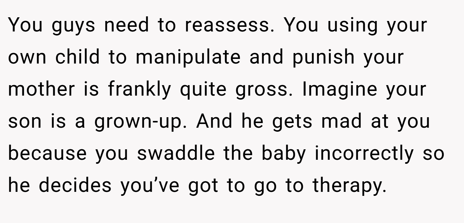 You guys need to reassess. You using your own child to manipulate and punish your mother is frankly quite gross. Imagine your son is a grown-up. And he gets mad at you because you swaddle the baby incorrectly so he decides you’ve got to go to therapy.