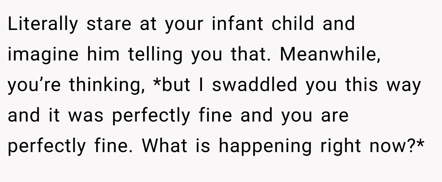 Literally stare at your infant child and imagine him telling you that. Meanwhile, you’re thinking, *but I swaddled you this way and it was perfectly fine and you are perfectly fine. What is happening right now?*