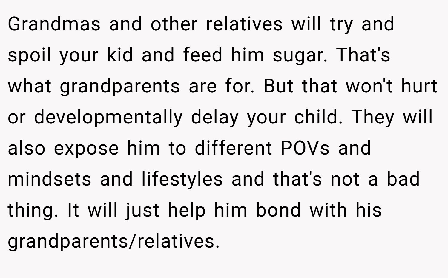 Grandmas and other relatives will try and spoil your kid and feed him sugar. That's what grandparents are for. But that won't hurt or developmentally delay your child. They will also expose him to different POVs and mindsets and lifestyles and that's not a bad thing. It will just help him bond with his grandparents/relatives.