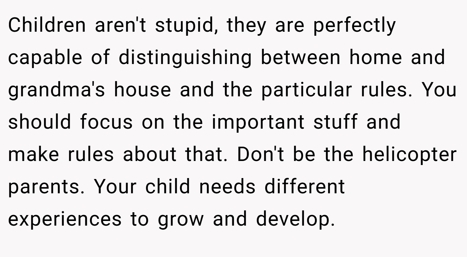 Children aren't stupid, they are perfectly capable of distinguishing between home and grandma's house and the particular rules. You should focus on the important stuff and make rules about that. Don't be the helicopter parents. Your child needs different experiences to grow and develop.