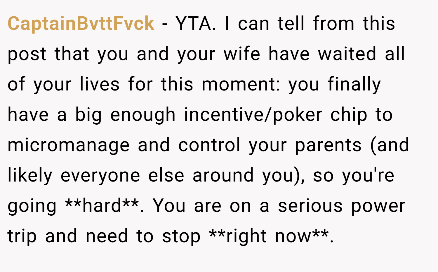 CaptainBvttFvck − YTA. I can tell from this post that you and your wife have waited all of your lives for this moment: you finally have a big enough incentive/poker chip to micromanage and control your parents (and likely everyone else around you), so you're going **hard**. You are on a serious power trip and need to stop **right now**.