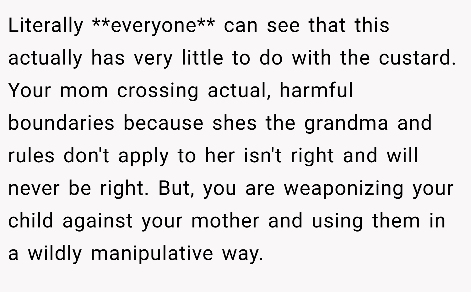 Literally **everyone** can see that this actually has very little to do with the custard. Your mom crossing actual, harmful boundaries because shes the grandma and rules don't apply to her isn't right and will never be right. But, you are weaponizing your child against your mother and using them in a wildly manipulative way.